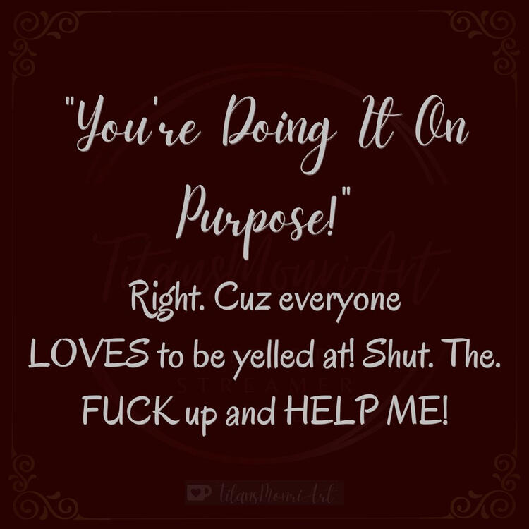 "You're Doing It On Purpose!" Right. Cuz everyone LOVES to be yelled at! Shut. The. FUCK up and HELP ME!